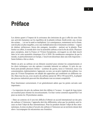 7
Préface
Les alertes quant à l’impact de la croissance des émissions de gaz à effet de serre liées
aux activités humaines sur les équilibres de la planète (climat, biodiversité, eau, niveau
des océans, …) et sur la santé se multiplient. Les conséquences, notamment sur le climat,
sont de plus en plus tangibles, avec une multiplication des évènements extrêmes – vagues
de chaleur, sécheresses, forces des ouragans, incendies – partout sur la planète. Pour
limiter ses effets, le monde doit viser la neutralité carbone avant la fin du siècle. Plusieurs
pays européens, dont la France et l’Union Européenne, envisagent ou ont déjà inscrit
dans la loi cette neutralité climatique d’ici à 2050. De nombreuses entreprises de par le
monde, et particulièrement en Europe, s’inscrivent désormais dans une telle trajectoire –
Saint-Gobain a fait ce choix.
Mettre un prix au carbone est un élément essentiel pour orienter les comportements et
les choix techniques vers des options à moindre intensité en carbone. Ce prix du car-
bone peut prendre plusieurs formes – systèmes de quotas, taxes à l’émission, taxes à la
consommation, réglementation s’appuyant, ou non, sur un prix implicite du carbone. Les
pays de l’Union Européenne ont adopté des approches qui combinent ces différents ou-
tils. Dans tous les cas, avec un prix du carbone autour de 100 à 150 euros/tC02
, la plupart
des process industriels peuvent être décarbonés tout en restant compétitifs.
Pour fonctionner correctement, il est généralement admis que les points suivants sont
importants :
‒ La trajectoire du prix du carbone doit être définie à l’avance : le signal de long terme
est essentiel pour orienter les investissements. Un four verrier construit aujourd’hui l’est
pour au moins les 30 prochaines années.
‒ Dans un contexte où il sera très difficile d’obtenir un accord international sur des prix
du carbone à l’émission, l’approche doit être différentiée selon que les produits sont lo-
caux ou font l’objet de flux internationaux. Pour les produits faisant l’objet de flux inter-
nationaux, la mise en place d’un prix du carbone à l’émission sur un territoire donné doit
alors s’accompagner de mécanismes aux frontières.
 