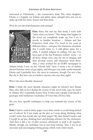 Literature & Fiction Interviews
converted to Christianity – the conservative kind. The other daughter,
Gloria, is a happily out lesbian and glitter spray salesgirl who sets out to
make up with her sister. Easier said than done.

How do you develop characters and settings?

                         Erin: Since this was my first book, I went with
                         “write what you know.” The things that happen in
                         the novel are completely made up, but I set it
                         mostly in familiar locations – Atlanta and San
                         Francisco, both cities I’ve lived in for years at
                         different times – and gave the characters situations
                         that I could relate to. I sold glitter spray for a
                         while, I studied religion in college, I’m gay, I’ve
                         been part of the San Francisco writers’ scene – so
                         all those things were easy for me to imagine and
                         then develop scenes and characters from there.
                         Also, I once worked for an LGBT newspaper in
Atlanta where I was on the “church lady” beat: I wrote a lot of articles
about Christian views of gay rights, and that gave me really useful material.
Gloria and I probably have the most in common, though I’m not a liar,
like she is. But how can you believe anyone who says that, right?

Who’s the most likeable character?

Erin: I think the most likeable character might be Gloria’s best friend,
Max, who falls in love during the course of the novel with a guy he meets
in Atlanta. He’s a painfully honest New Yorker and a deeply loyal friend: a
good guy with bodacious vocabulary. If I met him, I’d love him.

Do you have specific techniques to help you maintain the course of the
plot?

Erin: I had to send in thirty pages every three weeks to avoid being kicked
out of school. So I just made up the plot as I went along, thinking: what
could I write that would take up thirty pages? My dear friend Carolyn and
I would sit up late, drinking beer and plotting schemes for the characters.
And then I did a lot of plot revision afterwards to pull it all together.
Mainly, though, my technique was to just keep writing. Also, I was in an
awesome and encouraging writing group, which every writer needs.
                                     100
 