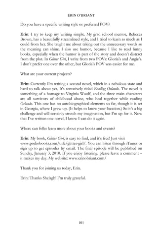 ERIN O’BRIANT

Do you have a specific writing style or preferred POV?

Erin: I try to keep my writing simple. My grad school mentor, Rebecca
Brown, has a beautifully streamlined style, and I tried to learn as much as I
could from her. She taught me about taking out the unnecessary words so
the meaning can shine. I also use humor, because I like to read funny
books, especially when the humor is part of the story and doesn’t distract
from the plot. In Glitter Girl, I write from two POVs: Gloria’s and Angie’s.
I don’t prefer one over the other, but Gloria’s POV was easier for me.

What are your current projects?

Erin: Currently I’m writing a second novel, which in a nebulous state and
hard to talk about yet. It’s tentatively titled Reading Orlando. The novel is
something of a homage to Virginia Woolf, and the three main characters
are all survivors of childhood abuse, who heal together while reading
Orlando. This one has no autobiographical elements so far, though it is set
in Georgia, where I grew up. (It helps to know your location.) So it’s a big
challenge and will certainly stretch my imagination, but I’m up for it. Now
that I’ve written one novel, I know I can do it again.

Where can folks learn more about your books and events?

Erin: My book, Glitter Girl, is easy to find, and it’s free! Just visit
www.podiobooks.com/title/glitter-girl/. You can listen through iTunes or
sign up to get episodes by email. The final episode will be published on
Sunday, January 3, 2010. If you enjoy listening, please leave a comment –
it makes my day. My website: www.erinobriant.com/

Thank you for joining us today, Erin.

Erin: Thanks Shelagh! I’m truly grateful.




                                    101
 