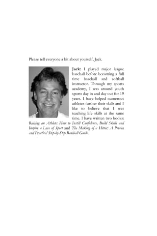 Please tell everyone a bit about yourself, Jack.

                              Jack: I played major league
                              baseball before becoming a full
                              time baseball and softball
                              instructor. Through my sports
                              academy, I was around youth
                              sports day in and day out for 19
                              years. I have helped numerous
                              athletes further their skills and I
                              like to believe that I was
                              teaching life skills at the same
                              time. I have written two books:
Raising an Athlete: How to Instill Confidence, Build Skills and
Inspire a Love of Sport and The Making of a Hitter: A Proven
and Practical Step-by-Step Baseball Guide.
 