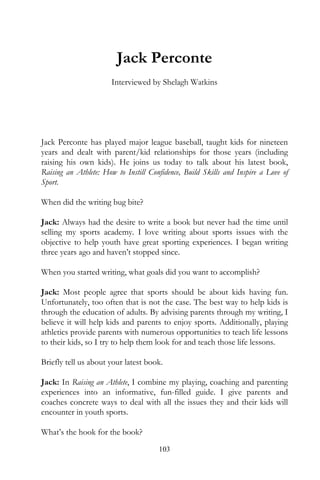 Jack Perconte
                       Interviewed by Shelagh Watkins




Jack Perconte has played major league baseball, taught kids for nineteen
years and dealt with parent/kid relationships for those years (including
raising his own kids). He joins us today to talk about his latest book,
Raising an Athlete: How to Instill Confidence, Build Skills and Inspire a Love of
Sport.

When did the writing bug bite?

Jack: Always had the desire to write a book but never had the time until
selling my sports academy. I love writing about sports issues with the
objective to help youth have great sporting experiences. I began writing
three years ago and haven’t stopped since.

When you started writing, what goals did you want to accomplish?

Jack: Most people agree that sports should be about kids having fun.
Unfortunately, too often that is not the case. The best way to help kids is
through the education of adults. By advising parents through my writing, I
believe it will help kids and parents to enjoy sports. Additionally, playing
athletics provide parents with numerous opportunities to teach life lessons
to their kids, so I try to help them look for and teach those life lessons.

Briefly tell us about your latest book.

Jack: In Raising an Athlete, I combine my playing, coaching and parenting
experiences into an informative, fun-filled guide. I give parents and
coaches concrete ways to deal with all the issues they and their kids will
encounter in youth sports.

What’s the hook for the book?
                                      103
 