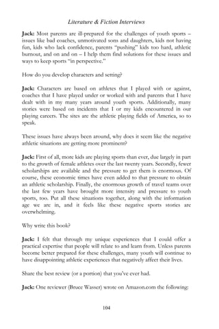Literature & Fiction Interviews
Jack: Most parents are ill-prepared for the challenges of youth sports –
issues like bad coaches, unmotivated sons and daughters, kids not having
fun, kids who lack confidence, parents “pushing” kids too hard, athletic
burnout, and on and on – I help them find solutions for these issues and
ways to keep sports “in perspective.”

How do you develop characters and setting?

Jack: Characters are based on athletes that I played with or against,
coaches that I have played under or worked with and parents that I have
dealt with in my many years around youth sports. Additionally, many
stories were based on incidents that I or my kids encountered in our
playing careers. The sites are the athletic playing fields of America, so to
speak.

These issues have always been around, why does it seem like the negative
athletic situations are getting more prominent?

Jack: First of all, more kids are playing sports than ever, due largely in part
to the growth of female athletes over the last twenty years. Secondly, fewer
scholarships are available and the pressure to get them is enormous. Of
course, these economic times have even added to that pressure to obtain
an athletic scholarship. Finally, the enormous growth of travel teams over
the last few years have brought more intensity and pressure to youth
sports, too. Put all these situations together, along with the information
age we are in, and it feels like these negative sports stories are
overwhelming.

Why write this book?

Jack: I felt that through my unique experiences that I could offer a
practical expertise that people will relate to and learn from. Unless parents
become better prepared for these challenges, many youth will continue to
have disappointing athletic experiences that negatively affect their lives.

Share the best review (or a portion) that you’ve ever had.

Jack: One reviewer (Bruce Wasser) wrote on Amazon.com the following:


                                     104
 