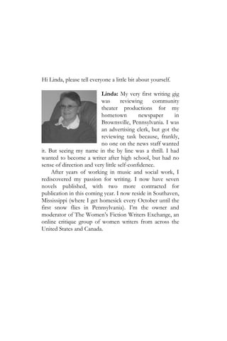 Hi Linda, please tell everyone a little bit about yourself.

                          Linda: My very first writing gig
                          was       reviewing     community
                          theater productions for my
                          hometown          newspaper    in
                          Brownsville, Pennsylvania. I was
                          an advertising clerk, but got the
                          reviewing task because, frankly,
                          no one on the news staff wanted
it. But seeing my name in the by line was a thrill. I had
wanted to become a writer after high school, but had no
sense of direction and very little self-confidence.
     After years of working in music and social work, I
rediscovered my passion for writing. I now have seven
novels published, with two more contracted for
publication in this coming year. I now reside in Southaven,
Mississippi (where I get homesick every October until the
first snow flies in Pennsylvania). I’m the owner and
moderator of The Women’s Fiction Writers Exchange, an
online critique group of women writers from across the
United States and Canada.
 