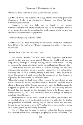 Literature & Fiction Interviews
Where can folks learn more about your books and events?

Linda: My books are available at Wings ePress www.wings-press.com,
Champagne Books www.champagnebooks.com and Class Act Books
www.classactbooks.com.
    Excerpts, reviews and links can be found on my website:
www.lindarettstatt.com where readers can also send a message to be added
to my quarterly e-newsletter mailing list. And you can check out my blog
at www.onewomanswrite.blogspot.com.

Thank you for joining us today, Linda.

Linda: Thanks so much for having me here today. And for all the readers
here, I’ll echo Emmie’s wish: “I hope you dance, for whatever that means
in your life.”

Snippet from Next Time I’m Gonna Dance

     Just breathe. Breathe. You don’t have a final diagnosis – yet. Emmie
turned the key and the engine purred. Maybe she would head west and
keep driving. Perhaps if she kept moving, this wouldn’t be real. Lurching
to a stop at the garage attendant’s booth, she paid and eased into traffic.
     Other drivers whizzed past her as if she were standing still. The drive
that normally lasted ten minutes, took her twenty-five. She parked in her
driveway and sat for a moment, staring at the fence. I need to paint the
fence this summer. A laugh escaped at the incongruity of that thought, as
if painting the fence would set her world right.
When she opened the back door of her house, a fly buzzed past her and
made a beeline for the window above the sink. She didn’t have the heart to
chase it down and kill it. Tossing the car keys onto the kitchen table, she
dropped her purse in a chair. The red light on the answering machine
blinked, but she ignored it. She wandered through the house, trying to
decide what to do first. Tears threatened when she thought of telling her
daughter, Lisa, this news.
     Tension crawled up her spine, across her shoulders, and into the base
of her skull where everything knotted together. She walked to the kitchen
and parted the mini-blinds, looking beyond her car to the next driveway,
hoping to see her sister-in-law’s SUV parked there. She must have stayed
after school, probably monitoring detention.
     Her eyes filled and the need for comfort chilled her. Emmie wrapped
her arms across her chest, her fingers grasping just above each elbow. The

                                    110
 