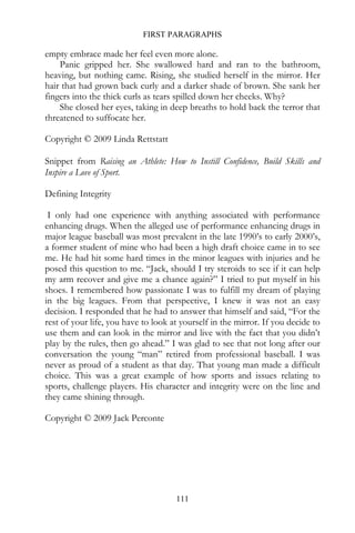 FIRST PARAGRAPHS

empty embrace made her feel even more alone.
    Panic gripped her. She swallowed hard and ran to the bathroom,
heaving, but nothing came. Rising, she studied herself in the mirror. Her
hair that had grown back curly and a darker shade of brown. She sank her
fingers into the thick curls as tears spilled down her cheeks. Why?
    She closed her eyes, taking in deep breaths to hold back the terror that
threatened to suffocate her.

Copyright © 2009 Linda Rettstatt

Snippet from Raising an Athlete: How to Instill Confidence, Build Skills and
Inspire a Love of Sport.

Defining Integrity

 I only had one experience with anything associated with performance
enhancing drugs. When the alleged use of performance enhancing drugs in
major league baseball was most prevalent in the late 1990’s to early 2000’s,
a former student of mine who had been a high draft choice came in to see
me. He had hit some hard times in the minor leagues with injuries and he
posed this question to me. “Jack, should I try steroids to see if it can help
my arm recover and give me a chance again?” I tried to put myself in his
shoes. I remembered how passionate I was to fulfill my dream of playing
in the big leagues. From that perspective, I knew it was not an easy
decision. I responded that he had to answer that himself and said, “For the
rest of your life, you have to look at yourself in the mirror. If you decide to
use them and can look in the mirror and live with the fact that you didn’t
play by the rules, then go ahead.” I was glad to see that not long after our
conversation the young “man” retired from professional baseball. I was
never as proud of a student as that day. That young man made a difficult
choice. This was a great example of how sports and issues relating to
sports, challenge players. His character and integrity were on the line and
they came shining through.

Copyright © 2009 Jack Perconte




                                     111
 