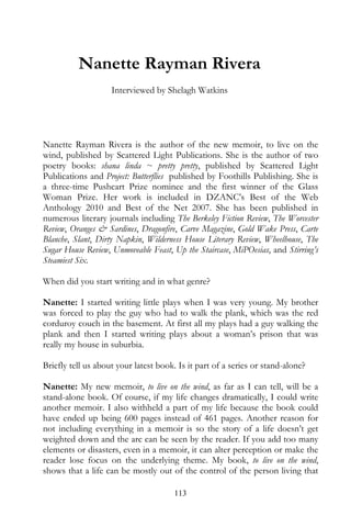 Nanette Rayman Rivera
                    Interviewed by Shelagh Watkins




Nanette Rayman Rivera is the author of the new memoir, to live on the
wind, published by Scattered Light Publications. She is the author of two
poetry books: shana linda ~ pretty pretty, published by Scattered Light
Publications and Project: Butterflies published by Foothills Publishing. She is
a three-time Pushcart Prize nominee and the first winner of the Glass
Woman Prize. Her work is included in DZANC’s Best of the Web
Anthology 2010 and Best of the Net 2007. She has been published in
numerous literary journals including The Berkeley Fiction Review, The Worcester
Review, Oranges & Sardines, Dragonfire, Carve Magazine, Gold Wake Press, Carte
Blanche, Slant, Dirty Napkin, Wilderness House Literary Review, Wheelhouse, The
Sugar House Review, Unmoveable Feast, Up the Staircase, MiPOesias, and Stirring’s
Steamiest Six.

When did you start writing and in what genre?

Nanette: I started writing little plays when I was very young. My brother
was forced to play the guy who had to walk the plank, which was the red
corduroy couch in the basement. At first all my plays had a guy walking the
plank and then I started writing plays about a woman’s prison that was
really my house in suburbia.

Briefly tell us about your latest book. Is it part of a series or stand-alone?

Nanette: My new memoir, to live on the wind, as far as I can tell, will be a
stand-alone book. Of course, if my life changes dramatically, I could write
another memoir. I also withheld a part of my life because the book could
have ended up being 600 pages instead of 461 pages. Another reason for
not including everything in a memoir is so the story of a life doesn’t get
weighted down and the arc can be seen by the reader. If you add too many
elements or disasters, even in a memoir, it can alter perception or make the
reader lose focus on the underlying theme. My book, to live on the wind,
shows that a life can be mostly out of the control of the person living that

                                       113
 