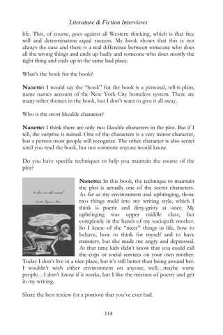 Literature & Fiction Interviews
life. This, of course, goes against all Western thinking, which is that free
will and determination equal success. My book shows that this is not
always the case and there is a real difference between someone who does
all the wrong things and ends up badly and someone who does mostly the
right thing and ends up in the same bad place.

What’s the hook for the book?

Nanette: I would say the “hook” for the book is a personal, tell-it-plain,
name names account of the New York City homeless system. There are
many other themes in the book, but I don’t want to give it all away.

Who is the most likeable character?

Nanette: I think there are only two likeable characters in the plot. But if I
tell, the surprise is ruined. One of the characters is a very minor character,
but a person most people will recognize. The other character is also secret
until you read the book, but not someone anyone would know.

Do you have specific techniques to help you maintain the course of the
plot?

                          Nanette: In this book, the technique to maintain
                          the plot is actually one of the secret characters.
                          As far as my environment and upbringing, those
                          two things meld into my writing style, which I
                          think is poetic and dirty-gritty at once. My
                          upbringing was upper middle class, but
                          completely in the hands of my sociopath mother.
                          So I knew of the “nicer” things in life, how to
                          behave, how to think for myself and to have
                          manners, but she made me angry and depressed.
                          At that time kids didn’t know that you could call
                          the cops or social services on your own mother.
Today I don’t live in a nice place, but it’s still better than being around her.
I wouldn’t wish either environment on anyone, well…maybe some
people…I don’t know if it works, but I like the mixture of poetry and grit
in my writing.

Share the best review (or a portion) that you’ve ever had.


                                      114
 