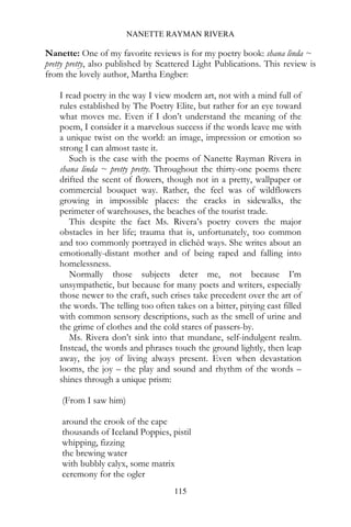 NANETTE RAYMAN RIVERA

Nanette: One of my favorite reviews is for my poetry book: shana linda ~
pretty pretty, also published by Scattered Light Publications. This review is
from the lovely author, Martha Engber:

    I read poetry in the way I view modern art, not with a mind full of
    rules established by The Poetry Elite, but rather for an eye toward
    what moves me. Even if I don’t understand the meaning of the
    poem, I consider it a marvelous success if the words leave me with
    a unique twist on the world: an image, impression or emotion so
    strong I can almost taste it.
       Such is the case with the poems of Nanette Rayman Rivera in
    shana linda ~ pretty pretty. Throughout the thirty-one poems there
    drifted the scent of flowers, though not in a pretty, wallpaper or
    commercial bouquet way. Rather, the feel was of wildflowers
    growing in impossible places: the cracks in sidewalks, the
    perimeter of warehouses, the beaches of the tourist trade.
       This despite the fact Ms. Rivera’s poetry covers the major
    obstacles in her life; trauma that is, unfortunately, too common
    and too commonly portrayed in clichéd ways. She writes about an
    emotionally-distant mother and of being raped and falling into
    homelessness.
       Normally those subjects deter me, not because I’m
    unsympathetic, but because for many poets and writers, especially
    those newer to the craft, such crises take precedent over the art of
    the words. The telling too often takes on a bitter, pitying cast filled
    with common sensory descriptions, such as the smell of urine and
    the grime of clothes and the cold stares of passers-by.
       Ms. Rivera don’t sink into that mundane, self-indulgent realm.
    Instead, the words and phrases touch the ground lightly, then leap
    away, the joy of living always present. Even when devastation
    looms, the joy – the play and sound and rhythm of the words –
    shines through a unique prism:

    (From I saw him)

    around the crook of the cape
    thousands of Iceland Poppies, pistil
    whipping, fizzing
    the brewing water
    with bubbly calyx, some matrix
    ceremony for the ogler
                                     115
 