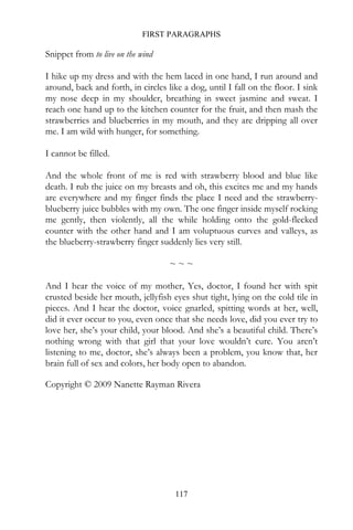 FIRST PARAGRAPHS

Snippet from to live on the wind

I hike up my dress and with the hem laced in one hand, I run around and
around, back and forth, in circles like a dog, until I fall on the floor. I sink
my nose deep in my shoulder, breathing in sweet jasmine and sweat. I
reach one hand up to the kitchen counter for the fruit, and then mash the
strawberries and blueberries in my mouth, and they are dripping all over
me. I am wild with hunger, for something.

I cannot be filled.

And the whole front of me is red with strawberry blood and blue like
death. I rub the juice on my breasts and oh, this excites me and my hands
are everywhere and my finger finds the place I need and the strawberry-
blueberry juice bubbles with my own. The one finger inside myself rocking
me gently, then violently, all the while holding onto the gold-flecked
counter with the other hand and I am voluptuous curves and valleys, as
the blueberry-strawberry finger suddenly lies very still.

                                    ~~~

And I hear the voice of my mother, Yes, doctor, I found her with spit
crusted beside her mouth, jellyfish eyes shut tight, lying on the cold tile in
pieces. And I hear the doctor, voice gnarled, spitting words at her, well,
did it ever occur to you, even once that she needs love, did you ever try to
love her, she’s your child, your blood. And she’s a beautiful child. There’s
nothing wrong with that girl that your love wouldn’t cure. You aren’t
listening to me, doctor, she’s always been a problem, you know that, her
brain full of sex and colors, her body open to abandon.

Copyright © 2009 Nanette Rayman Rivera




                                      117
 