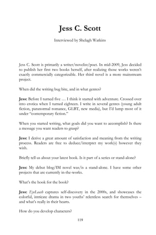 Jess C. Scott
                       Interviewed by Shelagh Watkins




Jess C. Scott is primarily a writer/novelist/poet. In mid-2009, Jess decided
to publish her first two books herself, after realizing those works weren’t
exactly commercially categorizable. Her third novel is a more mainstream
project.

When did the writing bug bite, and in what genres?

Jess: Before I turned five … I think it started with adventure. Crossed over
into erotica when I turned eighteen. I write in several genres (young adult
fiction, paranormal romance, GLBT, new media), but I’d lump most of it
under “contemporary fiction.”

When you started writing, what goals did you want to accomplish? Is there
a message you want readers to grasp?

Jess: I derive a great amount of satisfaction and meaning from the writing
process. Readers are free to deduce/interpret my work(s) however they
wish.

Briefly tell us about your latest book. Is it part of a series or stand-alone?

Jess: My debut blog/IM novel was/is a stand-alone. I have some other
projects that are currently in-the-works.

What’s the hook for the book?

Jess: EyeLeash captures self-discovery in the 2000s, and showcases the
colorful, intricate drama in two youths’ relentless search for themselves –
and what’s really in their hearts.

How do you develop characters?

                                       119
 