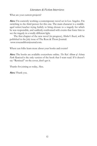 Literature & Fiction Interviews
What are your current projects?

Alex: I’m currently working a contemporary novel set in Los Angeles. I’m
switching to the third person for this one. The main character is a middle-
aged writer/teacher trying futilely to bring closure to a tragedy for which
he was responsible, and suddenly confronted with events that force him to
see the tragedy in a totally different light.
    The first chapter of the new novel (in progress), Mother's Beach, will be
published in the July issue of The Rose & Thorn Journal:
 www.roseandthornjournal.com.

Where can folks learn more about your books and events?

Alex: The books are available everywhere online. The Red Album of Asbury
Park Remixed is the only version of the book that I want read. If it doesn’t
say “Remixed” on the cover, don’t get it.

Thanks for joining us today, Alex.

Alex: Thank you.




                                     12
 