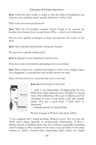 Literature & Fiction Interviews
Jess: I drift into their world, so much so that the realm of imagination can
often be more real than what’s actually defined as “reality,” heh.

Who is the most unusual character?

Jess: Thus far, I’d perhaps consider Lucius Young to be unusual (an
incubus that features in my second book, 4:Play – a short story collection).

Do you have specific techniques to help you maintain the course of the
plot?

Jess: I plot and plan beforehand, to keep me focused.

Do you have a specific writing style?

Jess: It depends on the character(s) and the story.

How does your environment/upbringing color your writing?

Jess: There tends to be a multicultural aspect to most of my writing. I grew
up in Singapore, a cosmopolitan and racially diverse city-state.

Share the best review (or a portion) that you’ve ever had.

                       Jess: Review Excerpt of EyeLeash:

                       “…Jade is not infuriatingly self-deprecating the way
                       Bella Swan (main character from Twilight) is, among
                       many other differences. She’s got confidence, and it’s
                       refreshing to read a book about a girl who actually
                       thinks she’s got a good body. I think that’s so
                       important.”
                       — unlikelyaristotle on LibraryThing

                       Review Excerpt of Wicked Lovely (from 4:Play):

“I was surprised that I ended up liking ‘Wicked Lovely’. Not too into the
whole incest thing, especially in brother-sister relationships. (I have a
brother myself, so thinking about that sort of theme is generally something
I don’t indulge in.) But it worked in this story. I can only think of one other
instance in which a brother-sister relationship didn’t bother me (Angel

                                     120
 