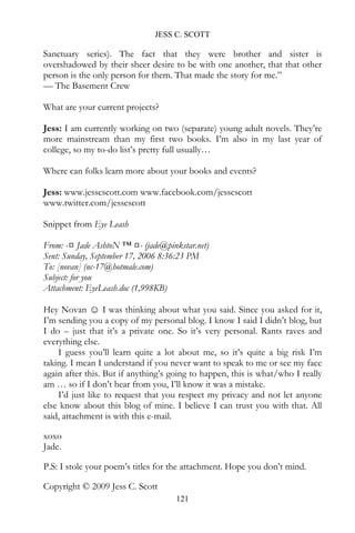 JESS C. SCOTT

Sanctuary series). The fact that they were brother and sister is
overshadowed by their sheer desire to be with one another, that that other
person is the only person for them. That made the story for me.”
— The Basement Crew

What are your current projects?

Jess: I am currently working on two (separate) young adult novels. They’re
more mainstream than my first two books. I’m also in my last year of
college, so my to-do list’s pretty full usually…

Where can folks learn more about your books and events?

Jess: www.jesscscott.com www.facebook.com/jesscscott
www.twitter.com/jesscscott

Snippet from Eye Leash

From: -¤ Jade AshtoN ™ ¤- (jade@pinkstar.net)
Sent: Sunday, September 17, 2006 8:36:23 PM
To: [novan] (nc-17@hotmale.com)
Subject: for you
Attachment: EyeLeash.doc (1,998KB)

Hey Novan ☺ I was thinking about what you said. Since you asked for it,
I’m sending you a copy of my personal blog. I know I said I didn’t blog, but
I do – just that it’s a private one. So it’s very personal. Rants raves and
everything else.
    I guess you’ll learn quite a lot about me, so it’s quite a big risk I’m
taking. I mean I understand if you never want to speak to me or see my face
again after this. But if anything’s going to happen, this is what/who I really
am … so if I don’t hear from you, I’ll know it was a mistake.
    I’d just like to request that you respect my privacy and not let anyone
else know about this blog of mine. I believe I can trust you with that. All
said, attachment is with this e-mail.

xoxo
Jade.

P.S: I stole your poem’s titles for the attachment. Hope you don’t mind.

Copyright © 2009 Jess C. Scott
                                     121
 