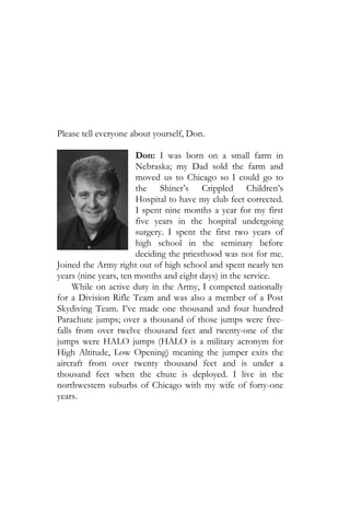 Please tell everyone about yourself, Don.

                       Don: I was born on a small farm in
                       Nebraska; my Dad sold the farm and
                       moved us to Chicago so I could go to
                       the Shiner’s Crippled Children’s
                       Hospital to have my club feet corrected.
                       I spent nine months a year for my first
                       five years in the hospital undergoing
                       surgery. I spent the first two years of
                       high school in the seminary before
                       deciding the priesthood was not for me.
Joined the Army right out of high school and spent nearly ten
years (nine years, ten months and eight days) in the service.
     While on active duty in the Army, I competed nationally
for a Division Rifle Team and was also a member of a Post
Skydiving Team. I’ve made one thousand and four hundred
Parachute jumps; over a thousand of those jumps were free-
falls from over twelve thousand feet and twenty-one of the
jumps were HALO jumps (HALO is a military acronym for
High Altitude, Low Opening) meaning the jumper exits the
aircraft from over twenty thousand feet and is under a
thousand feet when the chute is deployed. I live in the
northwestern suburbs of Chicago with my wife of forty-one
years.
 