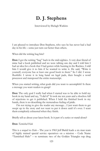 D. J. Stephens
                       Interviewed by Shelagh Watkins




I am pleased to introduce Don Stephens, who says he has never had a bad
day in his life – some just turn out better than others.

When did the writing bug bite?

Don: I got the writing “bug” back in the mid-eighties. A very dear friend of
mine had a book published and we were talking one day and I told him I
had an idea for a book that I had gotten while hunting in the Rockies. I told
him I would give it to him if he wanted to write it. He said, “Write it
yourself, everyone has at least one good book in them.” So I did. I wrote
Bearkiller. I wrote it in long hand on legal pads, then bought a word
processor and transposed the entire manuscript.

When you started writing, what goals did you want to accomplish? Is there
a message you want readers to grasp?

Don: The only goal I really had when I started was to be able to hold my
book in my hand and say, “I did it!” It took me ten years and a shoebox full
of rejections to get it published. When I held the finished book in my
hands, there is no describing the tremendous feeling of pride.
    I’m not trying to give the reader any message…I just want them to get
swept up in the story and not want to put it down until it’s over. I want
them completely exhausted when they finish.

Briefly tell us about your latest book. Is it part of a series or stand-alone?

Don: Tarnished Halo

This is a sequel to Halo – The year is 1965 Jeff Barkil leads a six man team
of highly trained special service operatives on a mission – Code Name
“Tarnished Halo” – to terminate two of the Golden Triangles top drug
                                       123
 