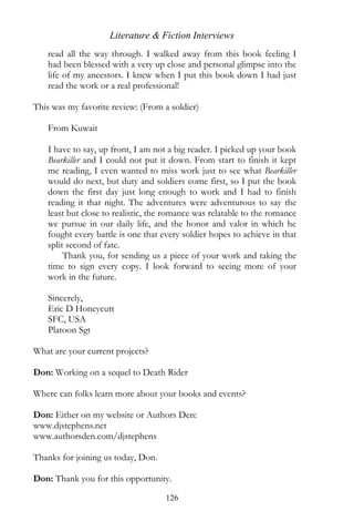 Literature & Fiction Interviews
   read all the way through. I walked away from this book feeling I
   had been blessed with a very up close and personal glimpse into the
   life of my ancestors. I knew when I put this book down I had just
   read the work or a real professional!

This was my favorite review: (From a soldier)

    From Kuwait

   I have to say, up front, I am not a big reader. I picked up your book
   Bearkiller and I could not put it down. From start to finish it kept
   me reading, I even wanted to miss work just to see what Bearkiller
   would do next, but duty and soldiers come first, so I put the book
   down the first day just long enough to work and I had to finish
   reading it that night. The adventures were adventurous to say the
   least but close to realistic, the romance was relatable to the romance
   we pursue in our daily life, and the honor and valor in which he
   fought every battle is one that every soldier hopes to achieve in that
   split second of fate.
        Thank you, for sending us a piece of your work and taking the
   time to sign every copy. I look forward to seeing more of your
   work in the future.

    Sincerely,
    Eric D Honeycutt
    SFC, USA
    Platoon Sgt

What are your current projects?

Don: Working on a sequel to Death Rider

Where can folks learn more about your books and events?

Don: Either on my website or Authors Den:
www.djstephens.net
www.authorsden.com/djstephens

Thanks for joining us today, Don.

Don: Thank you for this opportunity.

                                    126
 