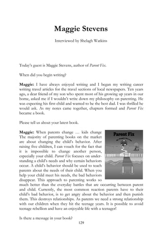 Maggie Stevens
                      Interviewed by Shelagh Watkins




Today’s guest is Maggie Stevens, author of Parent Fix.

When did you begin writing?

Maggie: I have always enjoyed writing and I began my writing career
writing travel articles for the travel sections of local newspapers. Ten years
ago, a dear friend of my son who spent most of his growing up years in our
home, asked me if I wouldn’t write down my philosophy on parenting. He
was expecting his first child and wanted to be the best dad. I was thrilled he
would ask. As my notes came together, chapters formed and Parent Fix
became a book.

Please tell us about your latest book.

Maggie: When parents change … kids change
The majority of parenting books on the market
are about changing the child’s behavior. After
raising five children, I can vouch for the fact that
it is impossible to change another person,
especially your child. Parent Fix focuses on under-
standing a child’s needs and why certain behaviors
occur. A child’s behavior should be used to teach
parents about the needs of their child. When you
help your child meet his needs, the bad behaviors
disappear. This approach to parenting works so
much better than the everyday battles that are occurring between parent
and child. Currently, the most common reaction parents have to their
child’s bad behavior, is to get angry about the behavior and then punish
them. This destroys relationships. As parents we need a strong relationship
with our children when they hit the teenage years. It is possible to avoid
teenage rebellion and have an enjoyable life with a teenager!

Is there a message in your book?
                                     129
 