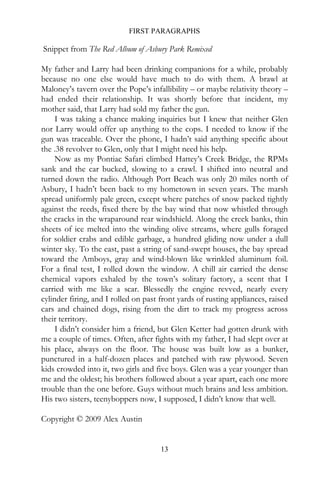 FIRST PARAGRAPHS

Snippet from The Red Album of Asbury Park Remixed

My father and Larry had been drinking companions for a while, probably
because no one else would have much to do with them. A brawl at
Maloney’s tavern over the Pope’s infallibility – or maybe relativity theory –
had ended their relationship. It was shortly before that incident, my
mother said, that Larry had sold my father the gun.
     I was taking a chance making inquiries but I knew that neither Glen
nor Larry would offer up anything to the cops. I needed to know if the
gun was traceable. Over the phone, I hadn’t said anything specific about
the .38 revolver to Glen, only that I might need his help.
     Now as my Pontiac Safari climbed Hattey’s Creek Bridge, the RPMs
sank and the car bucked, slowing to a crawl. I shifted into neutral and
turned down the radio. Although Port Beach was only 20 miles north of
Asbury, I hadn’t been back to my hometown in seven years. The marsh
spread uniformly pale green, except where patches of snow packed tightly
against the reeds, fixed there by the bay wind that now whistled through
the cracks in the wraparound rear windshield. Along the creek banks, thin
sheets of ice melted into the winding olive streams, where gulls foraged
for soldier crabs and edible garbage, a hundred gliding now under a dull
winter sky. To the east, past a string of sand-swept houses, the bay spread
toward the Amboys, gray and wind-blown like wrinkled aluminum foil.
For a final test, I rolled down the window. A chill air carried the dense
chemical vapors exhaled by the town’s solitary factory, a scent that I
carried with me like a scar. Blessedly the engine revved, nearly every
cylinder firing, and I rolled on past front yards of rusting appliances, raised
cars and chained dogs, rising from the dirt to track my progress across
their territory.
     I didn’t consider him a friend, but Glen Ketter had gotten drunk with
me a couple of times. Often, after fights with my father, I had slept over at
his place, always on the floor. The house was built low as a bunker,
punctured in a half-dozen places and patched with raw plywood. Seven
kids crowded into it, two girls and five boys. Glen was a year younger than
me and the oldest; his brothers followed about a year apart, each one more
trouble than the one before. Guys without much brains and less ambition.
His two sisters, teenyboppers now, I supposed, I didn’t know that well.

Copyright © 2009 Alex Austin


                                      13
 