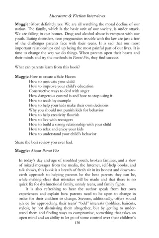 Literature & Fiction Interviews
Maggie: Most definitely yes. We are all watching the moral decline of our
nation. The family, which is the basic unit of our society, is under attack.
We are failing in our homes. Drug and alcohol abuse is rampant with our
youth. Eating disorders, teen pregnancies trouble with the law are just a few
of the challenges parents face with their teens. It is sad that our most
important relationships end up being the most painful part of our lives. It is
time to change the way we do things. When parents open their hearts and
their minds and try the methods in Parent Fix, they find success.

What can parents learn from this book?

Maggie:How to create a Safe Haven
      How to motivate your child
      How to improve your child’s education
      Constructive ways to deal with anger
      How dangerous control is and how to stop using it
      How to teach by example
      How to help your kids make their own decisions
      Why you should not punish kids for behavior
      How to help creativity flourish
      How to live with teenagers
      How to build a strong relationship with your child
      How to relax and enjoy your kids
      How to understand your child’s behavior
Share the best review you ever had.

Maggie: About Parent Fix:

  In today’s day and age of troubled youth, broken families, and a slew
  of mixed messages from the media, the Internet, self-help books, and
  talk shows, this book is a breath of fresh air in its honest and down-to-
  earth approach to helping parents be the best parents they can be,
  while making clear that mistakes will be made and that there is no
  quick fix for dysfunctional family, unruly teens, and family fights.
       It is also refreshing to hear the author speak from her own
  experiences and explain how parents need to be open to change in
  order for their children to change. Stevens, additionally, offers sound
  advice for approaching their teens’ “odd” interests (hobbies, haircuts,
  styles), by not dismissing them altogether, but by getting to under-
  stand them and finding ways to compromise, something that takes an
  open mind and an ability to let go of some control over their children’s
                                      130
 