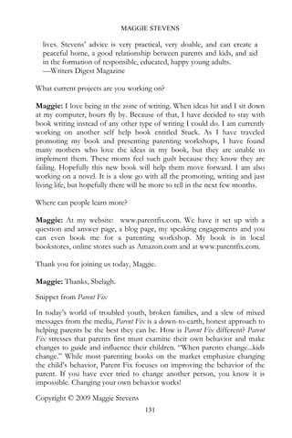 MAGGIE STEVENS

  lives. Stevens’ advice is very practical, very doable, and can create a
  peaceful home, a good relationship between parents and kids, and aid
  in the formation of responsible, educated, happy young adults.
  —Writers Digest Magazine

What current projects are you working on?

Maggie: I love being in the zone of writing. When ideas hit and I sit down
at my computer, hours fly by. Because of that, I have decided to stay with
book writing instead of any other type of writing I could do. I am currently
working on another self help book entitled Stuck. As I have traveled
promoting my book and presenting parenting workshops, I have found
many mothers who love the ideas in my book, but they are unable to
implement them. These moms feel such guilt because they know they are
failing. Hopefully this new book will help them move forward. I am also
working on a novel. It is a slow go with all the promoting, writing and just
living life, but hopefully there will be more to tell in the next few months.

Where can people learn more?

Maggie: At my website: www.parentfix.com. We have it set up with a
question and answer page, a blog page, my speaking engagements and you
can even book me for a parenting workshop. My book is in local
bookstores, online stores such as Amazon.com and at www.parentfix.com.

Thank you for joining us today, Maggie.

Maggie: Thanks, Shelagh.
Snippet from Parent Fix
In today’s world of troubled youth, broken families, and a slew of mixed
messages from the media, Parent Fix is a down-to-earth, honest approach to
helping parents be the best they can be. How is Parent Fix different? Parent
Fix stresses that parents first must examine their own behavior and make
changes to guide and influence their children. “When parents change...kids
change.” While most parenting books on the market emphasize changing
the child’s behavior, Parent Fix focuses on improving the behavior of the
parent. If you have ever tried to change another person, you know it is
impossible. Changing your own behavior works!
Copyright © 2009 Maggie Stevens
                                    131
 