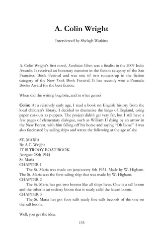 A. Colin Wright
                       Interviewed by Shelagh Watkins




A. Colin Wright’s first novel, Sardinian Silver, was a finalist in the 2009 Indie
Awards. It received an honorary mention in the fiction category of the San
Francisco Book Festival and was one of two runners-up in the fiction
category of the New York Book Festival. It has recently won a Pinnacle
Books Award for the best fiction.

When did the writing bug bite, and in what genre?

Colin: At a relatively early age, I read a book on English history from the
local children’s library. I decided to dramatize the kings of England, using
paper cut-outs as puppets. The project didn’t get very far, but I still have a
few pages of elementary dialogue, such as William II dying by an arrow in
the New Forest, with him falling off his horse and saying “Oh blow!” I was
also fascinated by sailing ships and wrote the following at the age of six:

ST. MARIA
By A.C. Wright
IT IS TROOY BOAT BOOK
Aorgust 28th 1944
St. Maria
CHAPTER 1
    The St. Maria was made on janyouvery 8th 1931. Made by W. Higham.
The St. Maria was the ferst saling ship that was made by W. Higham.
CHAPTER 2
    The St. Maria has got two booms like all ships have. One is a sall boom
and the other is an orderry boom that is rearly calld the latean boom.
CHAPTER 3
    The St. Maria has got fuor salls rearly five salls becools of the one on
the sall boom.

Well, you get the idea.
                                      133
 