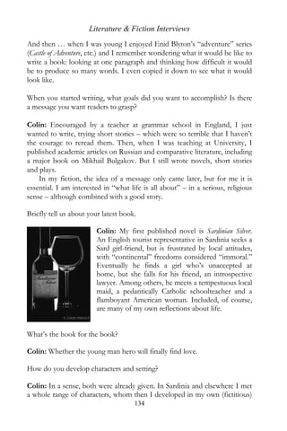 Literature & Fiction Interviews
And then … when I was young I enjoyed Enid Blyton’s “adventure” series
(Castle of Adventure, etc.) and I remember wondering what it would be like to
write a book: looking at one paragraph and thinking how difficult it would
be to produce so many words. I even copied it down to see what it would
look like.

When you started writing, what goals did you want to accomplish? Is there
a message you want readers to grasp?

Colin: Encouraged by a teacher at grammar school in England, I just
wanted to write, trying short stories – which were so terrible that I haven’t
the courage to reread them. Then, when I was teaching at University, I
published academic articles on Russian and comparative literature, including
a major book on Mikhail Bulgakov. But I still wrote novels, short stories
and plays.
    In my fiction, the idea of a message only came later, but for me it is
essential. I am interested in “what life is all about” – in a serious, religious
sense – although combined with a good story.

Briefly tell us about your latest book.

                        Colin: My first published novel is Sardinian Silver.
                        An English tourist representative in Sardinia seeks a
                        Sard girl-friend, but is frustrated by local attitudes,
                        with “continental” freedoms considered “immoral.”
                        Eventually he finds a girl who’s unaccepted at
                        home, but she falls for his friend, an introspective
                        lawyer. Among others, he meets a tempestuous local
                        maid, a pedantically Catholic schoolteacher and a
                        flamboyant American woman. Included, of course,
                        are many of my own reflections about life.


What’s the hook for the book?

Colin: Whether the young man hero will finally find love.

How do you develop characters and setting?

Colin: In a sense, both were already given. In Sardinia and elsewhere I met
a whole range of characters, whom then I developed in my own (fictitious)
                                      134
 