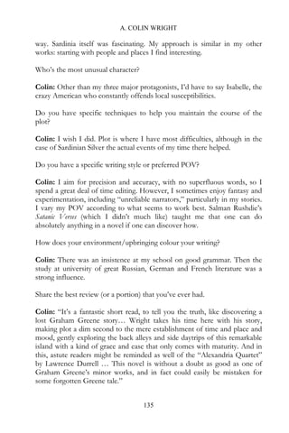 A. COLIN WRIGHT

way. Sardinia itself was fascinating. My approach is similar in my other
works: starting with people and places I find interesting.

Who’s the most unusual character?

Colin: Other than my three major protagonists, I’d have to say Isabelle, the
crazy American who constantly offends local susceptibilities.

Do you have specific techniques to help you maintain the course of the
plot?

Colin: I wish I did. Plot is where I have most difficulties, although in the
case of Sardinian Silver the actual events of my time there helped.

Do you have a specific writing style or preferred POV?

Colin: I aim for precision and accuracy, with no superfluous words, so I
spend a great deal of time editing. However, I sometimes enjoy fantasy and
experimentation, including “unreliable narrators,” particularly in my stories.
I vary my POV according to what seems to work best. Salman Rushdie’s
Satanic Verses (which I didn’t much like) taught me that one can do
absolutely anything in a novel if one can discover how.

How does your environment/upbringing colour your writing?

Colin: There was an insistence at my school on good grammar. Then the
study at university of great Russian, German and French literature was a
strong influence.

Share the best review (or a portion) that you’ve ever had.

Colin: “It’s a fantastic short read, to tell you the truth, like discovering a
lost Graham Greene story… Wright takes his time here with his story,
making plot a dim second to the mere establishment of time and place and
mood, gently exploring the back alleys and side daytrips of this remarkable
island with a kind of grace and ease that only comes with maturity. And in
this, astute readers might be reminded as well of the “Alexandria Quartet”
by Lawrence Durrell … This novel is without a doubt as good as one of
Graham Greene’s minor works, and in fact could easily be mistaken for
some forgotten Greene tale.”


                                     135
 