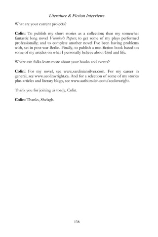 Literature & Fiction Interviews
What are your current projects?

Colin: To publish my short stories as a collection; then my somewhat
fantastic long novel Veronica’s Papers; to get some of my plays performed
professionally; and to complete another novel I’ve been having problems
with, set in post-war Berlin. Finally, to publish a non-fiction book based on
some of my articles on what I personally believe about God and life.

Where can folks learn more about your books and events?

Colin: For my novel, see www.sardiniansilver.com. For my career in
general, see www.acolinwright.ca. And for a selection of some of my stories
plus articles and literary blogs, see www.authorsden.com/acolinwright.

Thank you for joining us toady, Colin.

Colin: Thanks, Shelagh.




                                    136
 