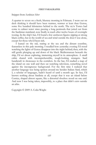 FIRST PARAGRAPHS

Snippet from Sardinian Silver

A quarter to seven on a fresh, blustery morning in February. I went out on
deck thinking it should have been warmer, warmer at least than Genoa,
some five hundred kilometres behind to the north. The m/n Torres had
come to calmer water since passing a long peninsula that jutted out from
the Sardinian mainland, now finally in reach after twelve hours of overnight
tossing. In the ship’s bar, I’d found a few unshaven figures sipping at strong
black coffee, but in the world of sea and wind outside the door I was alone,
except for those who’d been sick.
      I leaned on the rail, staring at the sea and the distant coastline,
featureless in this pale morning. I recalled how yesterday evening I’d stood
watching the lights of Genoa disappear into the night behind; then, with the
still gentle plunging up and down of the black Mediterranean beneath the
ship, I’d set about exploring, immersing myself in its atmosphere. A small
cabin shared with incomprehensible, rough-looking strangers. Sard
handicraft in showcases in the corridors. In the bar, I’d studied a map of
the island on one wall and then sat watching television, something novel
against the incongruous background. For the first time I realized that
another language was being spoken around me besides Italian: Sard, which
I, a scholar of languages, hadn’t heard of until a month ago. In fact, I’d
known nothing about Sardinia at all, except that it was an island below
Corsica, shaped almost square, like a distorted shoebox stood on one end.
And now I was being taken, impossibly, to a place that didn’t exist outside
an atlas.

Copyright © 2009 A. Colin Wright




                                     137
 