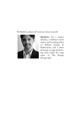 Hi Matthew, please tell everyone about yourself.

                           Matthew: I’m a former
                           attorney, a children’s book
                           author and founding editor
                           of William Joseph K
                           Publications, and a blues
                           & boogie woogie perform-
                           ing artist under the stage
                           name of The Boogie
                           Woogie Kid.
 