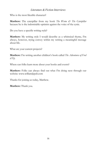 Literature & Fiction Interviews
Who is the most likeable character?

Matthew: The caterpillar from my book The Worm & The Caterpillar
because he is the indomitable optimist against the voice of the cynic.

Do you have a specific writing style?

Matthew: My writing style I would describe as a whimsical rhyme, I’m
always, however, trying convey within my writing a meaningful message
about life.

What are your current projects?

Matthew: I’m writing another children’s book called The Adventures of Fred
d Fly.

Where can folks learn more about your books and events?

Matthew: Folks can always find out what I’m doing next through our
website: www.williamjkpub.com

Thanks for joining us today, Matthew.

Matthew: Thank you.




                                      16
 