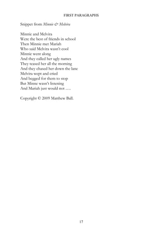 FIRST PARAGRAPHS

Snippet from Minnie & Melvira

Minnie and Melvira
Were the best of friends in school
Then Minnie met Mariah
Who said Melvira wasn’t cool
Minnie went along
And they called her ugly names
They teased her all the morning
And they chased her down the lane
Melvira wept and cried
And begged for them to stop
But Minne wasn’t listening
And Mariah just would not ….

Copyright © 2009 Matthew Ball.




                                     17
 