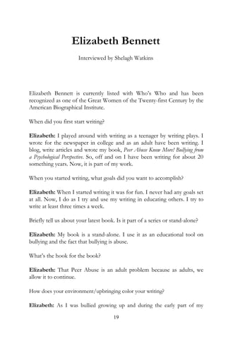 Elizabeth Bennett
                      Interviewed by Shelagh Watkins




Elizabeth Bennett is currently listed with Who’s Who and has been
recognized as one of the Great Women of the Twenty-first Century by the
American Biographical Institute.

When did you first start writing?

Elizabeth: I played around with writing as a teenager by writing plays. I
wrote for the newspaper in college and as an adult have been writing. I
blog, write articles and wrote my book, Peer Abuse Know More! Bullying from
a Psychological Perspective. So, off and on I have been writing for about 20
something years. Now, it is part of my work.

When you started writing, what goals did you want to accomplish?

Elizabeth: When I started writing it was for fun. I never had any goals set
at all. Now, I do as I try and use my writing in educating others. I try to
write at least three times a week.

Briefly tell us about your latest book. Is it part of a series or stand-alone?

Elizabeth: My book is a stand-alone. I use it as an educational tool on
bullying and the fact that bullying is abuse.

What’s the hook for the book?

Elizabeth: That Peer Abuse is an adult problem because as adults, we
allow it to continue.

How does your environment/upbringing color your writing?

Elizabeth: As I was bullied growing up and during the early part of my

                                       19
 