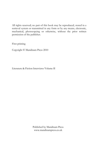 All rights reserved; no part of this book may be reproduced, stored in a
retrieval system or transmitted in any form or by any means, electronic,
mechanical, photocopying or otherwise, without the prior written
permission of the publisher.


First printing

Copyright © Mandinam Press 2010




Literature & Fiction Interviews Volume II




                    Published by Mandinam Press
                     www.mandinampress.co.uk
 