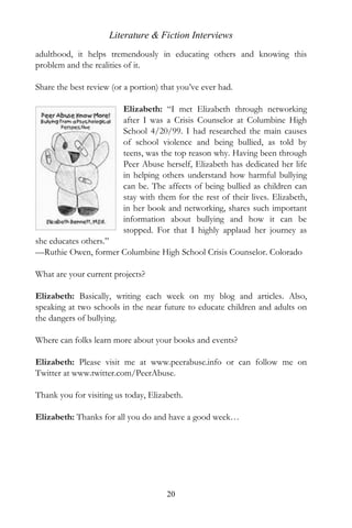 Literature & Fiction Interviews
adulthood, it helps tremendously in educating others and knowing this
problem and the realities of it.

Share the best review (or a portion) that you’ve ever had.

                         Elizabeth: “I met Elizabeth through networking
                         after I was a Crisis Counselor at Columbine High
                         School 4/20/99. I had researched the main causes
                         of school violence and being bullied, as told by
                         teens, was the top reason why. Having been through
                         Peer Abuse herself, Elizabeth has dedicated her life
                         in helping others understand how harmful bullying
                         can be. The affects of being bullied as children can
                         stay with them for the rest of their lives. Elizabeth,
                         in her book and networking, shares such important
                         information about bullying and how it can be
                         stopped. For that I highly applaud her journey as
she educates others.”
—Ruthie Owen, former Columbine High School Crisis Counselor. Colorado

What are your current projects?

Elizabeth: Basically, writing each week on my blog and articles. Also,
speaking at two schools in the near future to educate children and adults on
the dangers of bullying.

Where can folks learn more about your books and events?

Elizabeth: Please visit me at www.peerabuse.info or can follow me on
Twitter at www.twitter.com/PeerAbuse.

Thank you for visiting us today, Elizabeth.

Elizabeth: Thanks for all you do and have a good week…




                                      20
 
