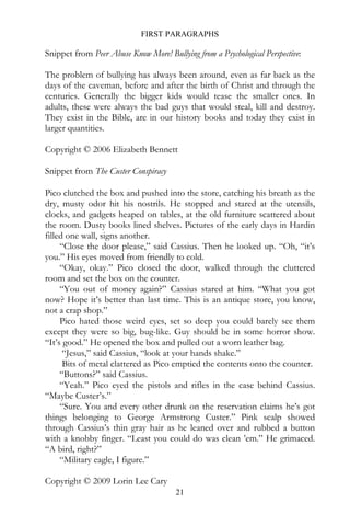 FIRST PARAGRAPHS

Snippet from Peer Abuse Know More! Bullying from a Psychological Perspective:

The problem of bullying has always been around, even as far back as the
days of the caveman, before and after the birth of Christ and through the
centuries. Generally the bigger kids would tease the smaller ones. In
adults, these were always the bad guys that would steal, kill and destroy.
They exist in the Bible, are in our history books and today they exist in
larger quantities.

Copyright © 2006 Elizabeth Bennett

Snippet from The Custer Conspiracy

Pico clutched the box and pushed into the store, catching his breath as the
dry, musty odor hit his nostrils. He stopped and stared at the utensils,
clocks, and gadgets heaped on tables, at the old furniture scattered about
the room. Dusty books lined shelves. Pictures of the early days in Hardin
filled one wall, signs another.
     “Close the door please,” said Cassius. Then he looked up. “Oh, “it’s
you.” His eyes moved from friendly to cold.
     “Okay, okay.” Pico closed the door, walked through the cluttered
room and set the box on the counter.
     “You out of money again?” Cassius stared at him. “What you got
now? Hope it’s better than last time. This is an antique store, you know,
not a crap shop.”
     Pico hated those weird eyes, set so deep you could barely see them
except they were so big, bug-like. Guy should be in some horror show.
“It’s good.” He opened the box and pulled out a worn leather bag.
      “Jesus,” said Cassius, “look at your hands shake.”
      Bits of metal clattered as Pico emptied the contents onto the counter.
     “Buttons?” said Cassius.
     “Yeah.” Pico eyed the pistols and rifles in the case behind Cassius.
“Maybe Custer’s.”
     “Sure. You and every other drunk on the reservation claims he’s got
things belonging to George Armstrong Custer.” Pink scalp showed
through Cassius’s thin gray hair as he leaned over and rubbed a button
with a knobby finger. “Least you could do was clean ’em.” He grimaced.
“A bird, right?”
     “Military eagle, I figure.”

Copyright © 2009 Lorin Lee Cary
                                       21
 