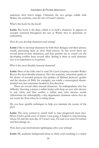 Literature & Fiction Interviews
undercuts their hero’s image. Ultimately the two groups collide with
Walter, the academic, near the site of Custer’s demise.

What’s the hook for the book?

Lorin: The hook is the diary, which is in itself a character. It appears in
excerpts scattered throughout the text as Walter tries to determine its
authenticity.

How do you develop characters and setting?

Lorin: I like to develop characters by both their dialogue and their actions,
usually presenting them in close third person. In this novel there are
several point-of-view characters, and that permits me to round out the
developing conflict from several sides. Setting is there as each character
sees it or experiences it, in general.

Who is the most likeable/unusual character?

Lorin: Most of the folks who’ve read The Custer Conspiracy consider Walter
Reeves the most likeable character. He’s the academic, somewhat quirky in
his choice of research projects (the politics of Michael Jackson’s gender
and the election of 2000, for example), not totally a stereotypical absent-
minded sort, but sometimes headed in that direction.
     There are several other unusual characters. An undergraduate who has
difficulty choosing a major; a militia leader with deep set eyes who dresses
in red, white and blue outfits; a militia man who misuses words
(chloroform for chlorophyll); a tiny department chairman whose feet do
not touch the floor when he is sitting down.

Do you have specific techniques to help you maintain the course of the
plot?

Lorin: The story seemed to unroll itself as time progressed, most days.
When I had a good sense of where I was going, it helped to stop knowing
where I’d start the next day. If I wasn’t sure, I’d read over what I’d written
and then plunge on.

How does your environment/upbringing color your writing?

Lorin: My academic background (close to thirty years teaching) is a major
                                     24
 