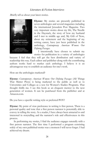 Literature & Fiction Interviews
.Briefly tell us about your latest stories.

                        Elynne: My stories are presently published in
                        seven anthologies and several magazines including
                        the international Jerusalem Post Magazine. Two
                        very important stories about my life, The Needle
                        in the Haystack, the story of how my husband
                        and I met in middle age and, My Gift of Now,
                        about my retirement and the beginning of my
                        writing career, have just been published in the
                        anthology, Contemporary American Women: Our
                        Defining Passages.
                            I intentionally have chosen to submit my
                        stories for publication in a variety of anthologies
because I feel that they will get the best distribution and variety of
readership this way. Each editor and publisher along with the contributing
authors works hard to market each anthology. I believe it is an
advantageous way to establish an audience for one’s work.

How are the anthologies marketed?

Elynne: Contemporary American Women: Our Defining Passages (All Things
That Matter Press) is being marketed to the public as well as to
Universities and Colleges as a text for Women’s Studies Programs. That
thought thrills me. I see this book as an eloquent mentor to the next
generation of women. It can be purchased from the publisher and at
Amazon.com.

Do you have a specific writing style or preferred POV?

Elynne: My point of view preference in writing is first person. There is a
personal quality and tone that a first person narrator is potentially able to
convey in telling the story. As a reader, I have always been attracted to and
interested in storytelling and the narrator’s role and effectiveness in this
process.
     In performing my stories, I find the audience engages naturally with a
first person narrator. The first time I performed a program consisting
solely of my own published stories was a moment I will never forget. I had
achieved my dream.

                                        28
 