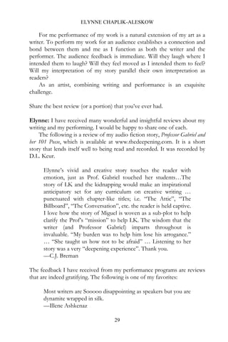 ELYNNE CHAPLIK-ALESKOW

    For me performance of my work is a natural extension of my art as a
writer. To perform my work for an audience establishes a connection and
bond between them and me as I function as both the writer and the
performer. The audience feedback is immediate. Will they laugh where I
intended them to laugh? Will they feel moved as I intended them to feel?
Will my interpretation of my story parallel their own interpretation as
readers?
    As an artist, combining writing and performance is an exquisite
challenge.

Share the best review (or a portion) that you’ve ever had.

Elynne: I have received many wonderful and insightful reviews about my
writing and my performing. I would be happy to share one of each.
    The following is a review of my audio fiction story, Professor Gabriel and
her 101 Posse, which is available at www.thedeepening.com. It is a short
story that lends itself well to being read and recorded. It was recorded by
D.L. Keur.

      Elynne’s vivid and creative story touches the reader with
      emotion, just as Prof. Gabriel touched her students…The
      story of LK and the kidnapping would make an inspirational
      anticipatory set for any curriculum on creative writing …
      punctuated with chapter-like titles; i.e. “The Attic”, “The
      Billboard”, “The Conversation”, etc. the reader is held captive.
      I love how the story of Miguel is woven as a sub-plot to help
      clarify the Prof’s “mission” to help LK. The wisdom that the
      writer (and Professor Gabriel) imparts throughout is
      invaluable. “My burden was to help him lose his arrogance.”
      … “She taught us how not to be afraid” … Listening to her
      story was a very “deepening experience”. Thank you.
      —C.J. Breman

The feedback I have received from my performance programs are reviews
that are indeed gratifying. The following is one of my favorites:

      Most writers are Sooooo disappointing as speakers but you are
      dynamite wrapped in silk.
      —Illene Ashkenaz

                                     29
 