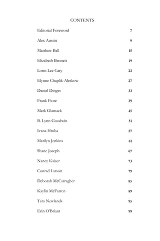 CONTENTS

Editorial Foreword               7

Alex Austin                      9

Matthew Ball                    15

Elizabeth Bennett               19

Lorin Lee Cary                  23

Elynne Chaplik-Aleskow          27

Daniel Dinges                   33

Frank Fiore                     39

Mark Glamack                    45

B. Lynn Goodwin                 51

Ivana Hruba                     57

Marilyn Jenkins                 61

Shane Joseph                    67

Nancy Kaiser                    73

Conrad Larson                   79

Deborah McCarragher             85

Kaylin McFarren                 89

Tara Newlands                   95

Erin O’Briant                   99
 