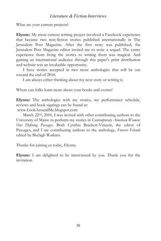 Literature & Fiction Interviews
What are your current projects?

Elynne: My most current writing project involved a Facebook experience
that became two non-fiction stories published internationally in The
Jerusalem Post Magazine. After the first story was published, the
Jerusalem Post Magazine editor invited me to write a sequel. The entire
experience from living the stories to writing them was magical. And
gaining an international audience through this paper’s print distribution
and website was an invaluable opportunity.
    I have stories accepted in two more anthologies that will be out
toward the end of 2010.
    I am always either thinking about my next story or writing it.

Where can folks learn more about your books and events?

Elynne: The anthologies with my stories, my performance schedule,
reviews and book signings can be found at:
 www.LookAroundMe.blogspot.com
    March 22nd, 2010, I was invited with other contributing authors to the
University of Maine to perform my stories in Contemporary American Women:
Our Defining Passages. Both Cynthia Brackett-Vincent, the editor of
Passages, and I are contributing authors to the anthology, Forever Friends
edited by Shelagh Watkins.

Thanks for joining us today, Elynne.

Elynne: I am delighted to be interviewed by you. Thank you for the
invitation.




                                   30
 