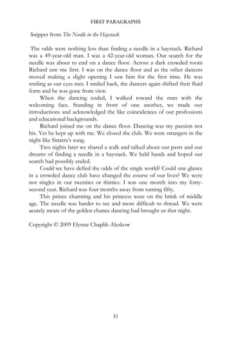 FIRST PARAGRAPHS

Snippet from The Needle in the Haystack

 The odds were nothing less than finding a needle in a haystack. Richard
was a 49-year-old man. I was a 42-year-old woman. Our search for the
needle was about to end on a dance floor. Across a dark crowded room
Richard saw me first. I was on the dance floor and as the other dancers
moved making a slight opening I saw him for the first time. He was
smiling as our eyes met. I smiled back, the dancers again shifted their fluid
form and he was gone from view.
     When the dancing ended, I walked toward the man with the
welcoming face. Standing in front of one another, we made our
introductions and acknowledged the like coincidences of our professions
and educational backgrounds.
     Richard joined me on the dance floor. Dancing was my passion not
his. Yet he kept up with me. We closed the club. We were strangers in the
night like Sinatra’s song.
     Two nights later we shared a walk and talked about our pasts and our
dreams of finding a needle in a haystack. We held hands and hoped our
search had possibly ended.
     Could we have defied the odds of the single world? Could one glance
in a crowded dance club have changed the course of our lives? We were
not singles in our twenties or thirties. I was one month into my forty-
second year. Richard was four months away from turning fifty.
     This prince charming and his princess were on the brink of middle
age. The needle was harder to see and more difficult to thread. We were
acutely aware of the golden chance dancing had brought us that night.

Copyright © 2009 Elynne Chaplik-Aleskow




                                     31
 