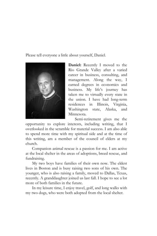 Please tell everyone a little about yourself, Daniel.

                             Daniel: Recently I moved to the
                             Rio Grande Valley after a varied
                             career in business, consulting, and
                             management. Along the way, I
                             earned degrees in economics and
                             business. My life’s journey has
                             taken me to virtually every state in
                             the union. I have had long-term
                             residences in Illinois, Virginia,
                             Washington state, Alaska, and
                             Minnesota.
                                 Semi-retirement gives me the
opportunity to explore interests, including writing, that I
overlooked in the scramble for material success. I am also able
to spend more time with my spiritual side and at the time of
this writing, am a member of the council of elders at my
church.
     Companion animal rescue is a passion for me. I am active
at the local shelter in the areas of adoptions, breed rescue, and
fundraising.
     My two boys have families of their own now. The eldest
lives in Boston and is busy raising two sons of his own. The
younger, who is also raising a family, moved to Dallas, Texas,
recently. A granddaughter joined us last fall. I hope to see a lot
more of both families in the future.
     In my leisure time, I enjoy travel, golf, and long walks with
my two dogs, who were both adopted from the local shelter.
 