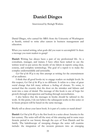 Daniel Dinges
                      Interviewed by Shelagh Watkins




Daniel Dinges, who earned his MBA from the University of Washington
at Seattle, retired to write after careers in business management and
education.

When you started writing, what goals did you want to accomplish? Is there
a message you want readers to grasp?

Daniel: Writing has always been a part of my professional life. As a
consultant, manager, and trainer, I have often been tasked to use the
written word to put across the results of my labors in reports using clear,
concise, and complete terminology. The goal of a report is to make the
complex understandable and actionable.
     Get Out of the Way is my first attempt at writing for the entertainment
of an audience.
     I think that all good books try to engage readers on multiple levels. In
this respect, Get Out of the Way is no different. It refers to a time of great
social change that left many without a feeling of closure. To some, it
seemed that the country shut the door on the mistakes and failures and
went into a state of denial. The message of this book is one of hope for
growth through retrospection and healing through reconciliation.
     I also believe that the messages in books should be tailored to the
work. At this point, I do not believe the subsequent works in this series or
in future projects will be based on the same message.

Briefly tell us about your latest book. Is it part of a series or stand-alone?

Daniel: Get Out of the Way is the first book in a series about America in the
last century. The series will tell the story of this amazing and in some ways
frenetic period in our history through the eyes of Tom Daniels and his
family. The kaleidoscope of sweeping changes the series will examine
include: the integration of the western pioneers into an emerging
                                       33
 