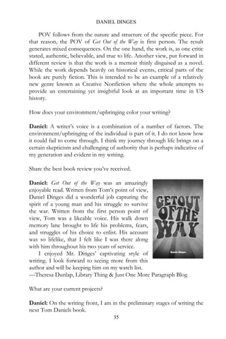 DANIEL DINGES

    POV follows from the nature and structure of the specific piece. For
that reason, the POV of Get Out of the Way is first person. The result
generates mixed consequences. On the one hand, the work is, as one critic
stated, authentic, believable, and true to life. Another view, put forward in
different review is that the work is a memoir thinly disguised as a novel.
While the work depends heavily on historical events, critical parts of the
book are purely fiction. This is intended to be an example of a relatively
new genre known as Creative Nonfiction where the whole attempts to
provide an entertaining yet insightful look at an important time in US
history.

How does your environment/upbringing color your writing?

Daniel: A writer’s voice is a combination of a number of factors. The
environment/upbringing of the individual is part of it. I do not know how
it could fail to come through. I think my journey through life brings on a
certain skepticism and challenging of authority that is perhaps indicative of
my generation and evident in my writing.

Share the best book review you’ve received.

Daniel: Get Out of the Way was an amazingly
enjoyable read. Written from Tom’s point of view,
Daniel Dinges did a wonderful job capturing the
spirit of a young man and his struggle to survive
the war. Written from the first person point of
view, Tom was a likeable voice. His walk down
memory lane brought to life his problems, fears,
and struggles of his choice to enlist. His account
was so lifelike, that I felt like I was there along
with him throughout his two years of service.
     I enjoyed Mr. Dinges’ captivating style of
writing. I look forward to seeing more from this
author and will be keeping him on my watch list.
—Theresa Dunlap, Library Thing & Just One More Paragraph Blog

What are your current projects?

Daniel: On the writing front, I am in the preliminary stages of writing the
next Tom Daniels book.
                                     35
 