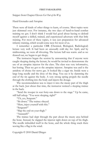 FIRST PARAGRAPHS

Snippet from Chapter Eleven Get Out of the Way

Hand Grenades and Atropine

There were all kinds of other things to learn, of course. Most topics were
just skimmed over. For instance, the two days of hand-to-hand combat
training we got. I don’t think I would feel good about having to defend
myself against a skilled, trained, and experienced adversary with that little
training. For most of these topics, it was just preparation for advanced
infantry training, which would come next for most of us.
      I remember a particular CBR (Chemical, Biological, Radiological)
lecture very well. It had been an unusually cold day for April, and by
midmorning, we were all shivering. The lecture hall was warm. and as we
thawed out, we began to get sleepy.
      The instructor began the session by announcing that if anyone were
caught sleeping during the lecture, he would be invited to demonstrate the
use of an atropine injector for the class. The class was very informative,
but boring. Then we got to the atropine injector. Atropine was and is the
antidote of choice for nerve gas. It looked like a cigar tin. Inside were a
large long needle and the dose of the drug. You use it by slamming the
end of the tin against the body. A very strong spring propels the needle
through the clothing into the body and injects the dosage.
      The recommendation was to inject it into the meaty part of the thigh
at the back. Just about that time, the instructor noticed a sleeping trainee
in the back.
      “Send the trooper in seat forty-one down to the stage.” Up he came,
still half asleep. “You were sleeping, right?”
      “Uh, yes, Sergeant.”
      “Sit down.” The trainee obeyed.
      “Here, inject yourself with this.”
      “Sergeant?”
      “Slap the end on your thigh.”
      “Aaaaaaah!”
      The trainee had slept through the part about the meaty area behind
the bone. Instead, he slapped the injector right down on top of his thigh.
The needle imbedded itself in the bone, and the whole thing stuck there
waving like a flag in the wind.

Copyright © 2010 Daniel Dinges

                                     37
 