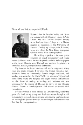 Please tell us a little about yourself, Frank.

                       Frank: I live in Paradise Valley, AZ., with
                       my son and wife of 30 years. I have a B.A. in
                       Liberal Arts and General Systems Theory
                       from Stockton State College and a Master
                       Degree in Education at the University of
                       Phoenix. During my college years, I started,
                       wrote and edited the New Times newspaper
                       which is now a multi-state operation.
                           My writing experience includes guest
                       columns on social commentary and future
trends published in the Arizona Republic and the Tribune papers
in the metro Phoenix area. Through my writings, I explain in a
simplified manner, complex issues and trends.
    My interests in future patterns and trends range over many
years and many projects. I co-wrote the Terran Project, a self-
published book on community futures design processes, and
worked as a researcher for Alvin Toffler on a series of high school
texts on the future. I’ve designed and taught courses and seminars
on the future of society, technology and business and was
appointed by the Mayor of Phoenix to serve on the Phoenix
Futures Forum as co-chairperson and served on several vital
committees.
    I’ve also written a book entitled To Christopher that, under the
guise of a book to my young son, leads the reader through social
commentary, personal experience and entertaining teaching stories
on a thoughtful journey through the challenges and opportunities
that face the next generation.
 