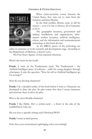Literature & Fiction Interviews
                              When cyber-terrorism events threaten the
                          United States, they turn out to stem from the
                          forsaken and bitter Dorian.
                              In the final conflict, Dorian seeks to kill his
                          creator – even if it has to destroy all of humanity
                          to do it.
                              The geographic locations, government and
                          military installations and organizations, infor-
                          mation warfare scenarios, artificial intelligence,
                          robots, and the information and communications
                          technology in this book all exist.
                              As for SIRUS, pieces of the technology are
either in existence or in the research and development stage. According to
the Department of Defense, it doesn’t exist.
    The Fars News Agency of Iran reported otherwise.

What’s the hook for the book?

Frank: A twist on the Frankenstein myth. The Frankenstein – the
Artificial Intelligent piece of software – stalks his young daughter through
cyberspace. It asks the question: “How far will an Artificial Intelligence go
for revenge?”

How do you develop characters?

Frank: I do a detailed outline of the book before I write it. Characters are
developed to drive the plot. So plot comes first then I create characters
and motivate them to drive the plot.

Who is the most likeable character?

Frank: I like Dallas. He’s a techno-nerd – a thorn in the side of the
establishment. Like me.

Do you have a specific writing style? Preferred POV?

Frank: I write in third person.

How does your environment/upbringing color your writing?

                                      40
 