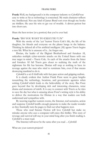 FRANK FIORE

Frank: Well, my background is in the computer industry so CyberKill was
easy to write as far as technology is concerned. My main character reflects
me. Intellectual. Not any kind of James Bond sort even though my books
are thrillers. He uses his wits to get out of trouble. A driven person but
into short cuts.

Share the best review (or a portion) that you’ve ever had.

Frank: “DO YOU WANT TO EXECUTE? Y/N”
    With the stroke of the ‘yes’ button Travis Cole’s life, the life of his
daughter, his friends and everyone on the planet hangs in the balance.
Thinking he deleted all of his artificial intelligent (AI) agents Travis begins
a new life. What he is unaware of is…he forgot one.
    Dorian, the leader of the Digitari Brotherhood and forsaken AI,
unleashes multiple cyber-terrorist attacks on the United States with one
true target in mind – Travis Cole. As each of the attacks from the bitter
and forsaken AI fail Travis gets closer to realizing the truth of the
nightmare his life has become. Dorian will stop at nothing to have its
revenge against the man who tried to terminate him, even if that means
destroying mankind to do it.
    Cyberkill is a sci-fi thrill ride with fast pace action and gripping realism.
    It is clearly evident that Author Frank Fiore went to great lengths
researching the technology, locations, and government agencies when
writing Cyberkill which lends to the believability of the story. But Fiore
goes beyond that by developing rich and interesting characters, tense
drama and moments of mirth. It is easy to connect with Travis as he tries
to save the day but what is amazing about Fiore’s writing style is his ability
to deliver the motivations for Dorian in a way that readers can both
understand and sympathize with.
    By weaving together current events, the Internet, real scenarios, action
and suspense Cyberkill instills enough paranoia to make the reader wonder
as they frantically turn the pages to find out what happens next.
    Those who read Science Fiction will love Cyberkill but make no
mistake anyone who uses a computer will enjoy this thriller. This story of
revenge and survival will stay in your mind long after you finish reading it.
Cyberkill is a must read.
    The Internet will never be the same after you read …Cyberkill.

What are your current projects?

                                       41
 