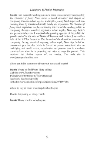 Literature & Fiction Interviews
Frank: I am currently working on a new three book character series called
The Chronicles of Jeremy Nash, about a noted debunker and skeptic of
conspiracy theories, urban legends and myths. Jeremy Nash is pressed into
pursuing them by threats to himself, family and reputation. The Chronicles of
Jeremy Nash capitalizes on the continuing interest of the reading public in
conspiracy theories, unsolved mysteries, urban myths, New Age beliefs
and paranormal events. I also feeds the growing appetite of the public for
‘puzzle stories’ in the vein of National Treasure and Indiana Jones with a
little of the X-Files thrown in. The formula of the chronicles consists of a
conspiracy theory, unsolved mystery, urban myth, New Age belief or
paranormal practice that Nash is forced to pursue; combined with an
underlying real world event, organization or persons that is somehow
connected to what he is pursuing and tries to stop his pursuit. This
provides the thriller aspect of the stories. The web site is
www.jeremynashonline.com

Where can folks learn more about your books and events?

Frank: Where to find Frank Fiore online:
Website: www.frankfiore.com
Twitter: www.twitter.com/followthenovel
Facebook: Facebook profile
LinkedIn: www.linkedin.com/pub/frank-fiore/0/189/b86

Where to buy in print: www.trapdoorbooks.com

Thanks for joining us today, Frank.

Frank: Thank you for including me.




                                      42
 